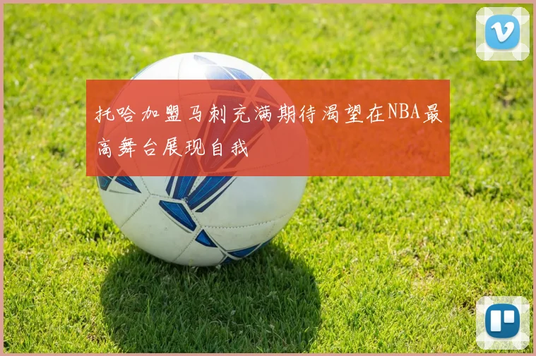托哈加盟马刺充满期待渴望在NBA最高舞台展现自我