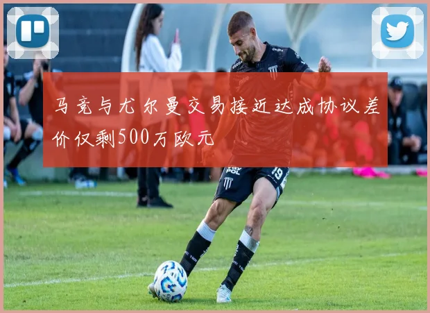 马竞与尤尔曼交易接近达成协议差价仅剩500万欧元