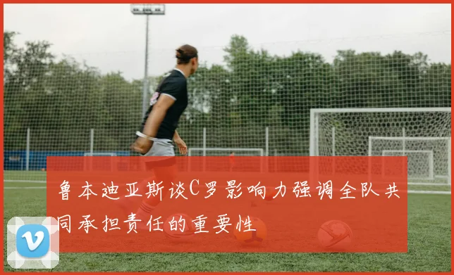 鲁本迪亚斯谈C罗影响力强调全队共同承担责任的重要性