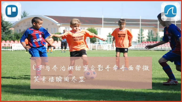 C罗与乔治娜甜蜜合影手牵手面带微笑幸福瞬间尽显