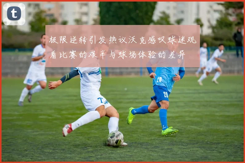 极限逆转引发热议沃克感叹球迷观看比赛的艰辛与球场体验的差异