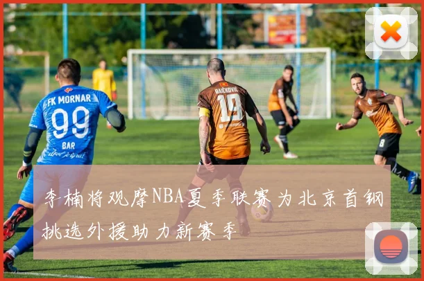 李楠将观摩NBA夏季联赛为北京首钢挑选外援助力新赛季