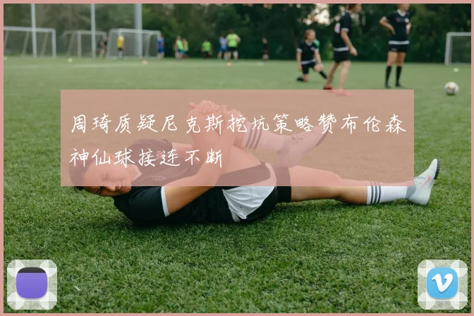 周琦质疑尼克斯挖坑策略赞布伦森神仙球接连不断