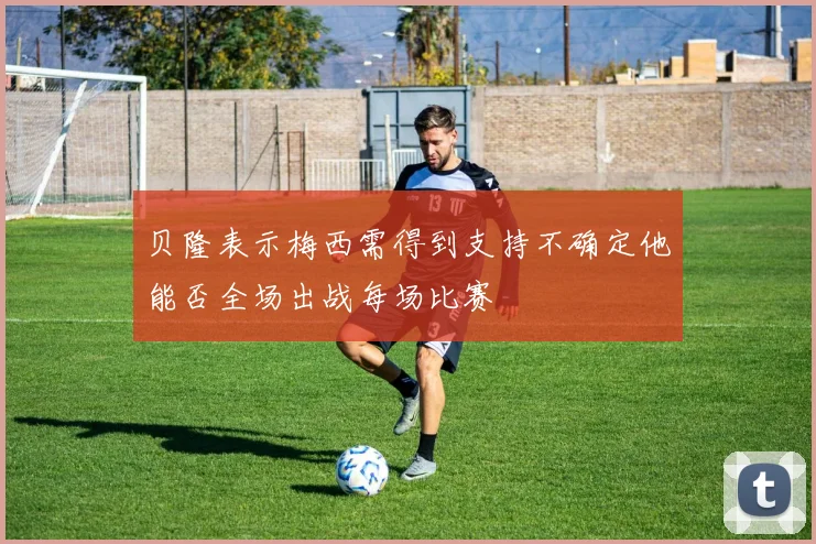 贝隆表示梅西需得到支持不确定他能否全场出战每场比赛