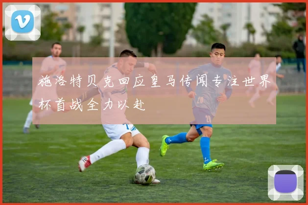 施洛特贝克回应皇马传闻专注世界杯首战全力以赴