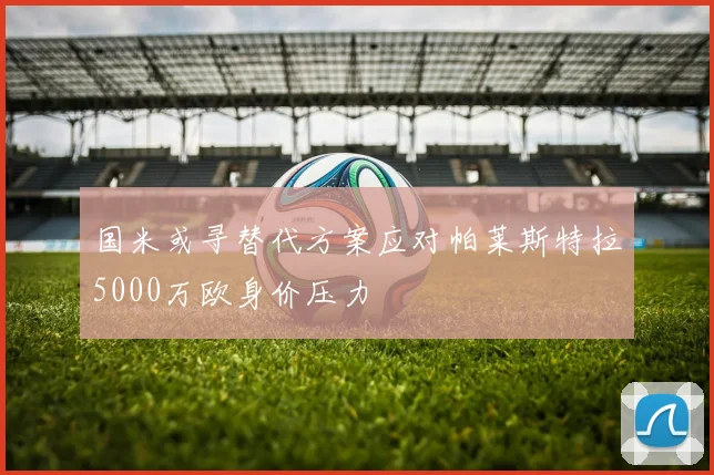 国米或寻替代方案应对帕莱斯特拉5000万欧身价压力