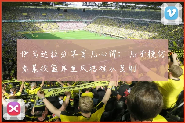 伊戈达拉分享育儿心得：儿子模仿克莱投篮库里风格难以复制