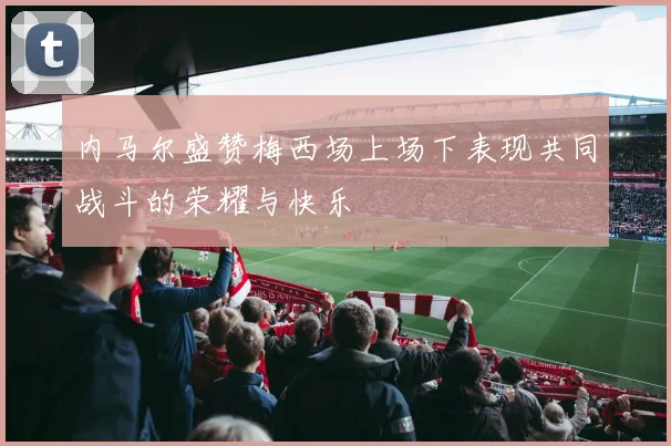内马尔盛赞梅西场上场下表现共同战斗的荣耀与快乐