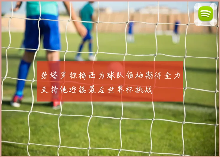 劳塔罗称梅西为球队领袖期待全力支持他迎接最后世界杯挑战