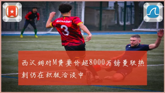 西汉姆对M费要价超8000万镑曼联热刺仍在积极洽谈中