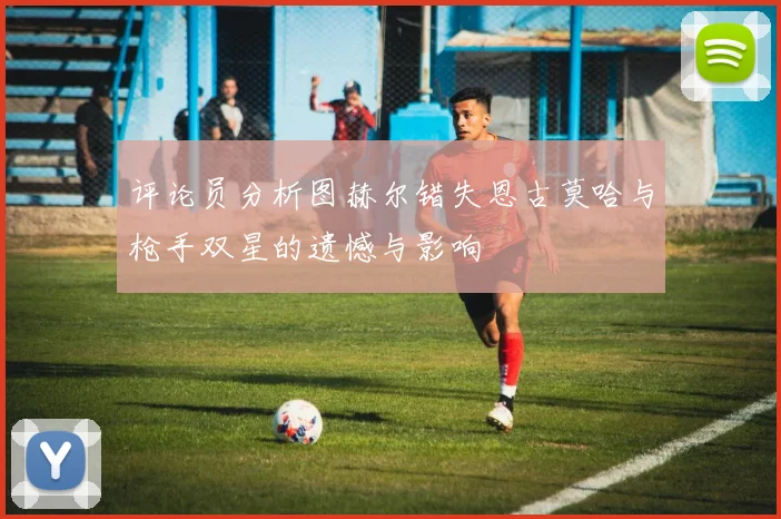 评论员分析图赫尔错失恩古莫哈与枪手双星的遗憾与影响