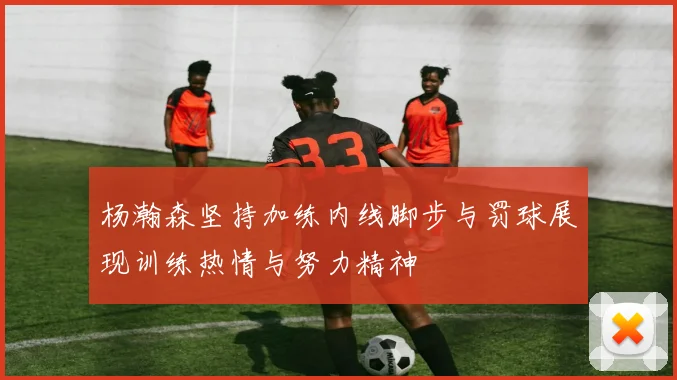 杨瀚森坚持加练内线脚步与罚球展现训练热情与努力精神
