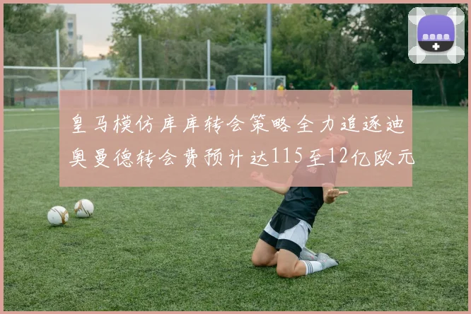 皇马模仿库库转会策略全力追逐迪奥曼德转会费预计达115至12亿欧元