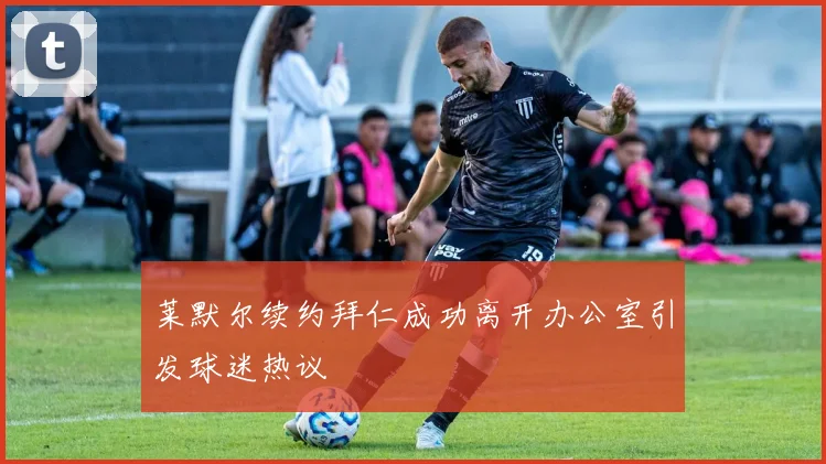 莱默尔续约拜仁成功离开办公室引发球迷热议