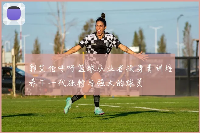 郭艾伦呼吁篮球从业者投身青训培养下一代独特与强大的球员